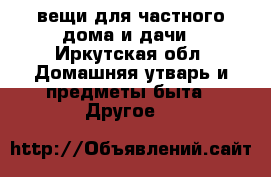 вещи для частного дома и дачи - Иркутская обл. Домашняя утварь и предметы быта » Другое   